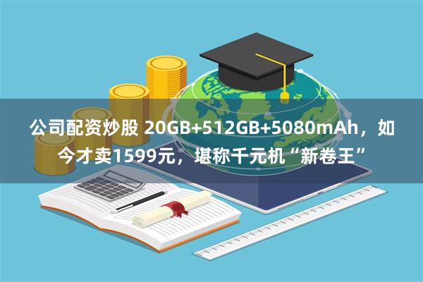 公司配资炒股 20GB+512GB+5080mAh，如今才卖1599元，堪称千元机“新卷王”