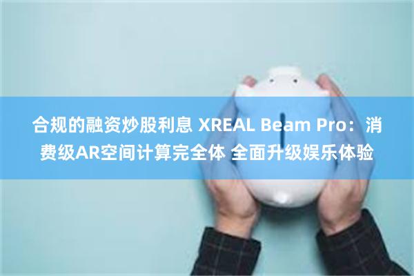 合规的融资炒股利息 XREAL Beam Pro：消费级AR空间计算完全体 全面升级娱乐体验