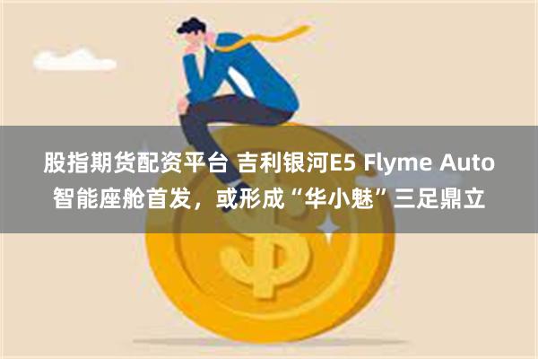 股指期货配资平台 吉利银河E5 Flyme Auto智能座舱首发，或形成“华小魅”三足鼎立