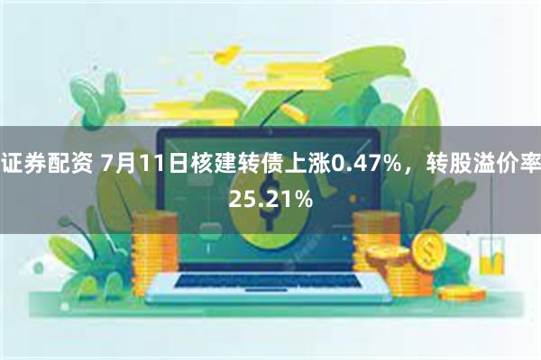 证券配资 7月11日核建转债上涨0.47%，转股溢价率25.21%