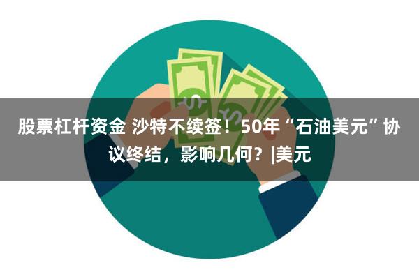 股票杠杆资金 沙特不续签！50年“石油美元”协议终结，影响几何？|美元