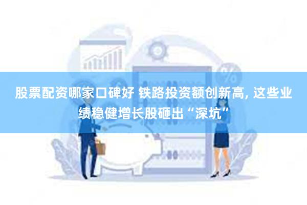 股票配资哪家口碑好 铁路投资额创新高, 这些业绩稳健增长股砸出“深坑”