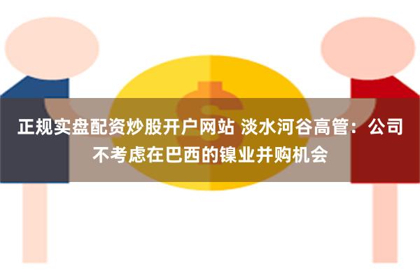 正规实盘配资炒股开户网站 淡水河谷高管：公司不考虑在巴西的镍业并购机会