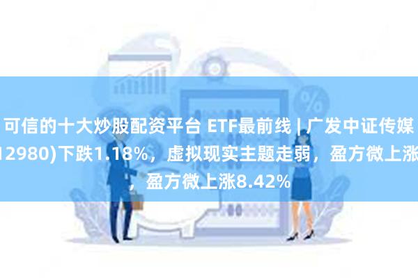 可信的十大炒股配资平台 ETF最前线 | 广发中证传媒ETF(512980)下跌1.18%，虚拟现实主题走弱，盈方微上涨8.42%