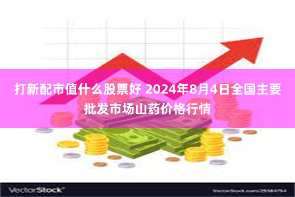 打新配市值什么股票好 2024年8月4日全国主要批发市场山药价格行情