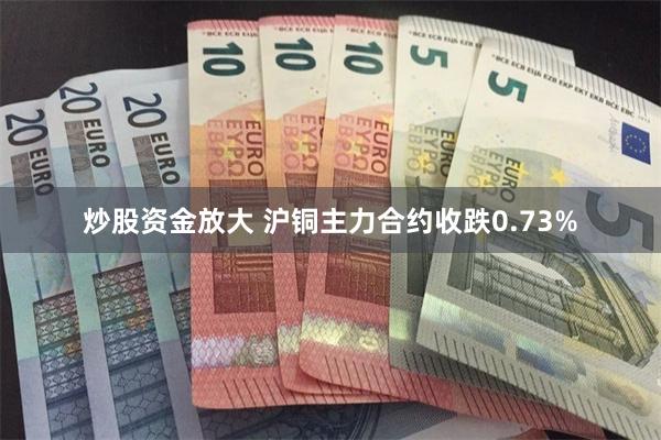 炒股资金放大 沪铜主力合约收跌0.73%