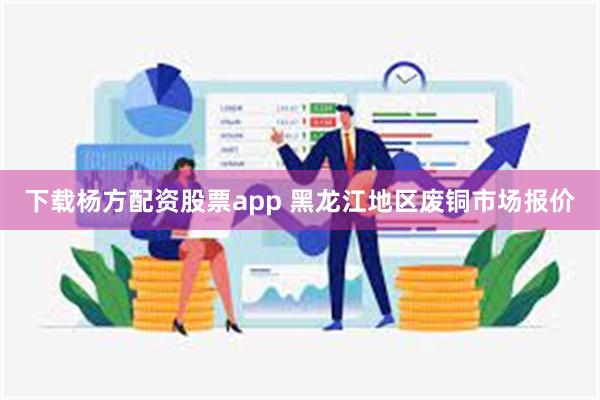 下载杨方配资股票app 黑龙江地区废铜市场报价