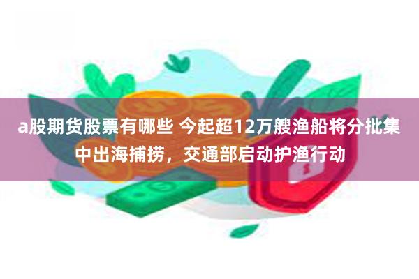 a股期货股票有哪些 今起超12万艘渔船将分批集中出海捕捞，交通部启动护渔行动