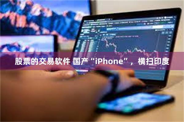 股票的交易软件 国产“iPhone”，横扫印度