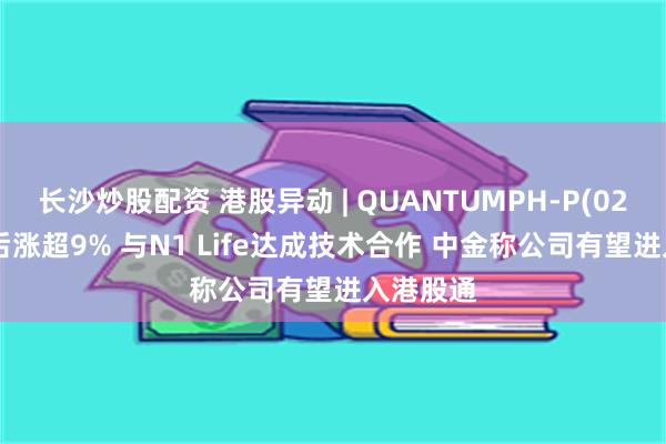 长沙炒股配资 港股异动 | QUANTUMPH-P(02228)午后涨超9% 与N1 Life达成技术合作 中金称公司有望进入港股通