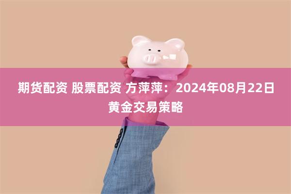 期货配资 股票配资 方萍萍：2024年08月22日黄金交易策略