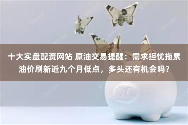 十大实盘配资网站 原油交易提醒：需求担忧拖累油价刷新近九个月低点，多头还有机会吗？