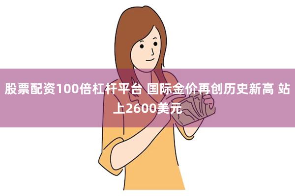 股票配资100倍杠杆平台 国际金价再创历史新高 站上2600美元