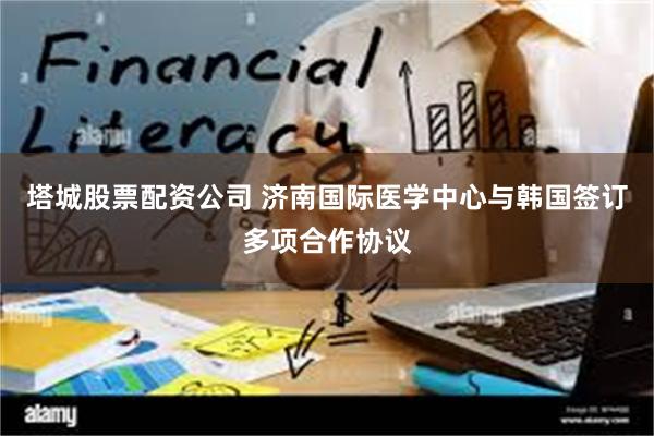 塔城股票配资公司 济南国际医学中心与韩国签订多项合作协议