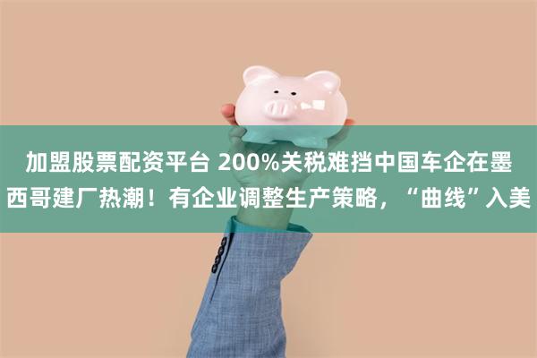 加盟股票配资平台 200%关税难挡中国车企在墨西哥建厂热潮！有企业调整生产策略，“曲线”入美