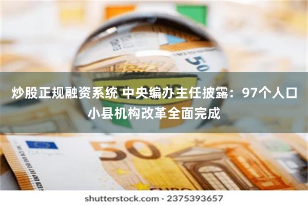 炒股正规融资系统 中央编办主任披露：97个人口小县机构改革全面完成