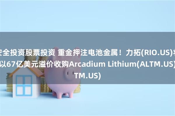 安全投资股票投资 重金押注电池金属！力拓(RIO.US)将以67亿美元溢价收购Arcadium Lithium(ALTM.US)