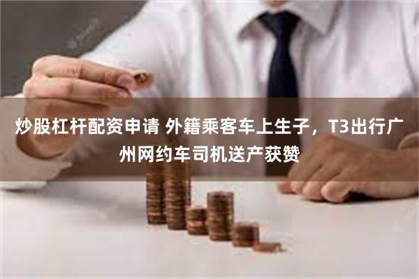 炒股杠杆配资申请 外籍乘客车上生子，T3出行广州网约车司机送产获赞