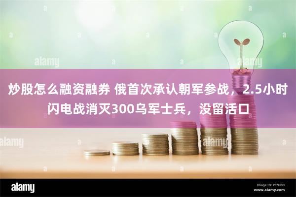 炒股怎么融资融券 俄首次承认朝军参战，2.5小时闪电战消灭300乌军士兵，没留活口