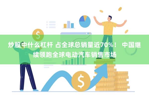 炒股中什么杠杆 占全球总销量近70%！ 中国继续领跑全球电动汽车销售市场