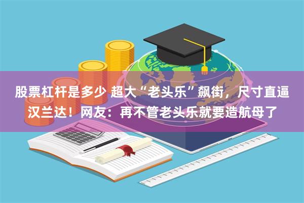 股票杠杆是多少 超大“老头乐”飙街，尺寸直逼汉兰达！网友：再不管老头乐就要造航母了