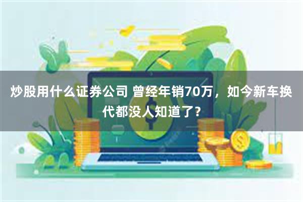 炒股用什么证券公司 曾经年销70万，如今新车换代都没人知道了？