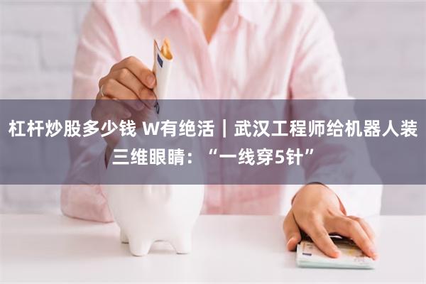 杠杆炒股多少钱 W有绝活｜武汉工程师给机器人装三维眼睛：“一线穿5针”