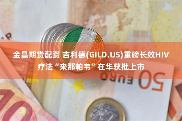 金昌期货配资 吉利德(GILD.US)重磅长效HIV疗法“来那帕韦”在华获批上市