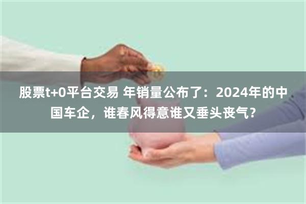 股票t+0平台交易 年销量公布了：2024年的中国车企，谁春风得意谁又垂头丧气？