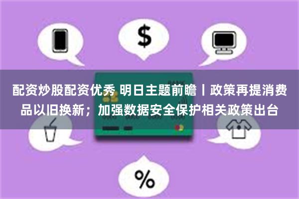 配资炒股配资优秀 明日主题前瞻丨政策再提消费品以旧换新；加强数据安全保护相关政策出台