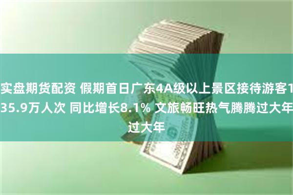 实盘期货配资 假期首日广东4A级以上景区接待游客135.9万人次 同比增长8.1% 文旅畅旺热气腾腾过大年