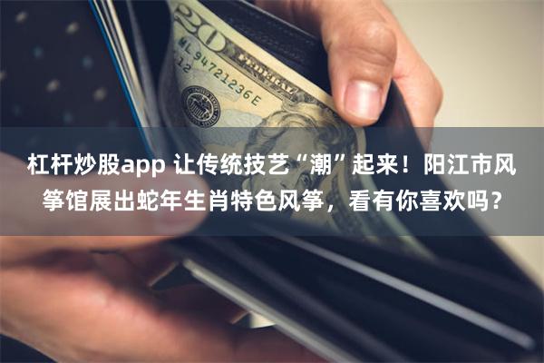 杠杆炒股app 让传统技艺“潮”起来！阳江市风筝馆展出蛇年生肖特色风筝，看有你喜欢吗？