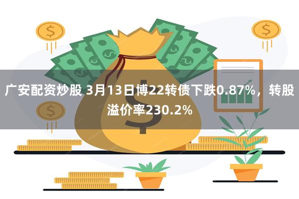 广安配资炒股 3月13日博22转债下跌0.87%，转股溢价率230.2%