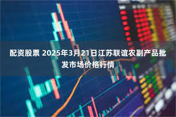 配资股票 2025年3月21日江苏联谊农副产品批发市场价格行情